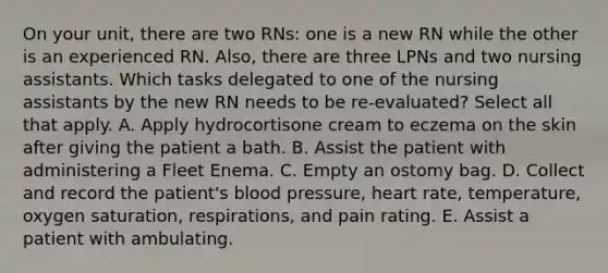 On your unit, there are two RNs: one is a new RN while the other is an experienced RN. Also, there are three LPNs and two nursing assistants. Which tasks delegated to one of the nursing assistants by the new RN needs to be re-evaluated? Select all that apply. A. Apply hydrocortisone cream to eczema on the skin after giving the patient a bath. B. Assist the patient with administering a Fleet Enema. C. Empty an ostomy bag. D. Collect and record the patient's blood pressure, heart rate, temperature, oxygen saturation, respirations, and pain rating. E. Assist a patient with ambulating.