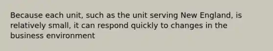 Because each unit, such as the unit serving New England, is relatively small, it can respond quickly to changes in the business environment