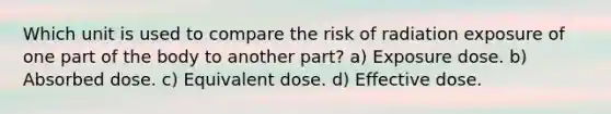 Which unit is used to compare the risk of radiation exposure of one part of the body to another part? a) Exposure dose. b) Absorbed dose. c) Equivalent dose. d) Effective dose.