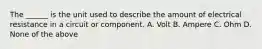 The ______ is the unit used to describe the amount of electrical resistance in a circuit or component. A. Volt B. Ampere C. Ohm D. None of the above