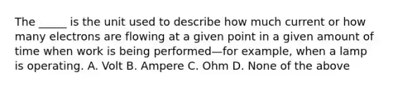 The _____ is the unit used to describe how much current or how many electrons are flowing at a given point in a given amount of time when work is being performed—for example, when a lamp is operating. A. Volt B. Ampere C. Ohm D. None of the above