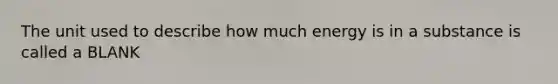 The unit used to describe how much energy is in a substance is called a BLANK