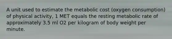 A unit used to estimate the metabolic cost (oxygen consumption) of physical activity, 1 MET equals the resting metabolic rate of approximately 3.5 ml O2 per kilogram of body weight per minute.