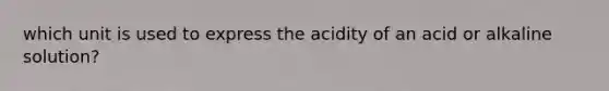 which unit is used to express the acidity of an acid or alkaline solution?