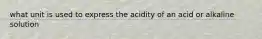 what unit is used to express the acidity of an acid or alkaline solution