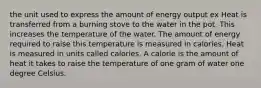 the unit used to express the amount of energy output ex Heat is transferred from a burning stove to the water in the pot. This increases the temperature of the water. The amount of energy required to raise this temperature is measured in calories. Heat is measured in units called calories. A calorie is the amount of heat it takes to raise the temperature of one gram of water one degree Celsius.