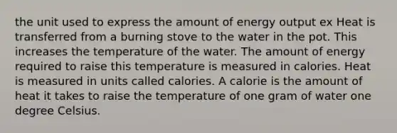 the unit used to express the amount of energy output ex Heat is transferred from a burning stove to the water in the pot. This increases the temperature of the water. The amount of energy required to raise this temperature is measured in calories. Heat is measured in units called calories. A calorie is the amount of heat it takes to raise the temperature of one gram of water one degree Celsius.