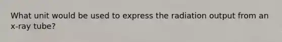 What unit would be used to express the radiation output from an x-ray tube?