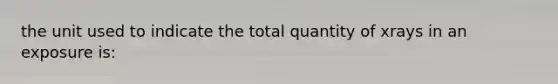 the unit used to indicate the total quantity of xrays in an exposure is: