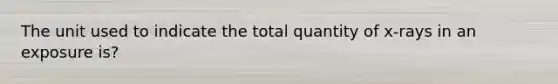 The unit used to indicate the total quantity of x-rays in an exposure is?