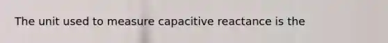 The unit used to measure capacitive reactance is the