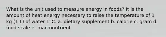 What is the unit used to measure energy in foods? It is the amount of heat energy necessary to raise the temperature of 1 kg (1 L) of water 1°C. a. dietary supplement b. calorie c. gram d. food scale e. macronutrient