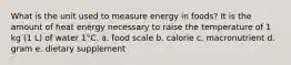 What is the unit used to measure energy in foods? It is the amount of heat energy necessary to raise the temperature of 1 kg (1 L) of water 1°C. a. food scale b. calorie c. macronutrient d. gram e. dietary supplement