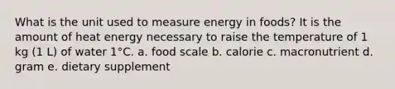 What is the unit used to measure energy in foods? It is the amount of heat energy necessary to raise the temperature of 1 kg (1 L) of water 1°C. a. food scale b. calorie c. macronutrient d. gram e. dietary supplement