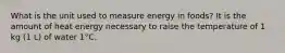 What is the unit used to measure energy in foods? It is the amount of heat energy necessary to raise the temperature of 1 kg (1 L) of water 1°C.