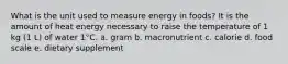 What is the unit used to measure energy in foods? It is the amount of heat energy necessary to raise the temperature of 1 kg (1 L) of water 1°C. a. gram b. macronutrient c. calorie d. food scale e. dietary supplement