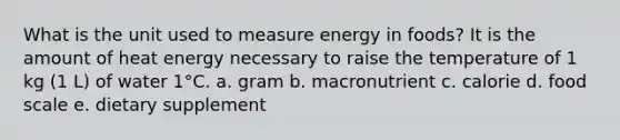 What is the unit used to measure energy in foods? It is the amount of heat energy necessary to raise the temperature of 1 kg (1 L) of water 1°C. a. gram b. macronutrient c. calorie d. food scale e. dietary supplement