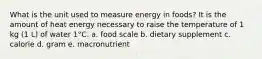 What is the unit used to measure energy in foods? It is the amount of heat energy necessary to raise the temperature of 1 kg (1 L) of water 1°C. a. food scale b. dietary supplement c. calorie d. gram e. macronutrient