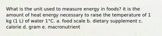 What is the unit used to measure energy in foods? It is the amount of heat energy necessary to raise the temperature of 1 kg (1 L) of water 1°C. a. food scale b. dietary supplement c. calorie d. gram e. macronutrient