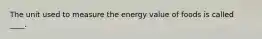 The unit used to measure the energy value of foods is called ____.