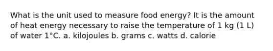 What is the unit used to measure food energy? It is the amount of heat energy necessary to raise the temperature of 1 kg (1 L) of water 1°C. a. kilojoules b. grams c. watts d. calorie