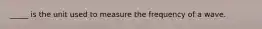 _____ is the unit used to measure the frequency of a wave.