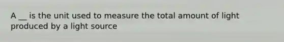 A __ is the unit used to measure the total amount of light produced by a light source