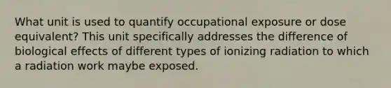 What unit is used to quantify occupational exposure or dose equivalent? This unit specifically addresses the difference of biological effects of different types of ionizing radiation to which a radiation work maybe exposed.