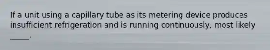 If a unit using a capillary tube as its metering device produces insufficient refrigeration and is running continuously, most likely _____.
