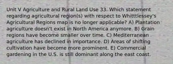 Unit V Agriculture and Rural Land Use 33. Which statement regarding agricultural region(s) with respect to Whitttlessey's Agricultural Regions map is no longer applicable? A) Plantation agriculture doesn't exist in North America anymore. B) Grain regions have become smaller over time. C) Mediterranean agriculture has declined in importance. D) Areas of shifting cultivation have become more prominent. E) Commercial gardening in the U.S. is still dominant along the east coast.