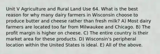 Unit V Agriculture and Rural Land Use 64. What is the best reason for why many dairy farmers in Wisconsin choose to produce butter and cheese rather than fresh milk? A) Most dairy farmers are located too far from Milwaukee and Chicago. B) The profit margin is higher on cheese. C) The entire country is their market area for these products. D) Wisconsin's peripheral location within the United States is ideal. E) All of the above.