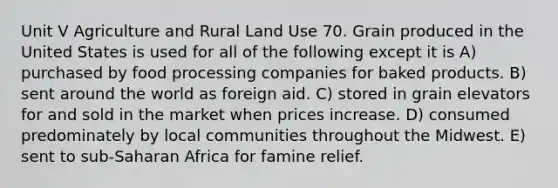 Unit V Agriculture and Rural Land Use 70. Grain produced in the United States is used for all of the following except it is A) purchased by food processing companies for baked products. B) sent around the world as foreign aid. C) stored in grain elevators for and sold in the market when prices increase. D) consumed predominately by local communities throughout the Midwest. E) sent to sub-Saharan Africa for famine relief.