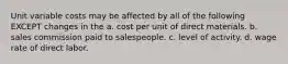 Unit variable costs may be affected by all of the following EXCEPT changes in the a. cost per unit of direct materials. b. sales commission paid to salespeople. c. level of activity. d. wage rate of direct labor.