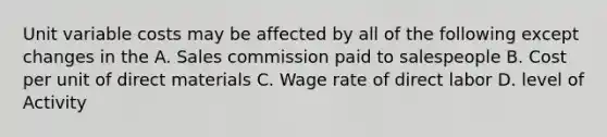 Unit variable costs may be affected by all of the following except changes in the A. Sales commission paid to salespeople B. Cost per unit of direct materials C. Wage rate of direct labor D. level of Activity