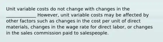 Unit variable costs do not change with changes in the _____________ However, unit variable costs may be affected by other factors such as changes in the cost per unit of direct materials, changes in the wage rate for direct labor, or changes in the sales commission paid to salespeople.