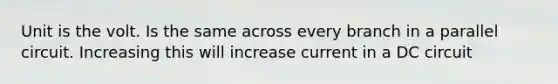 Unit is the volt. Is the same across every branch in a parallel circuit. Increasing this will increase current in a DC circuit
