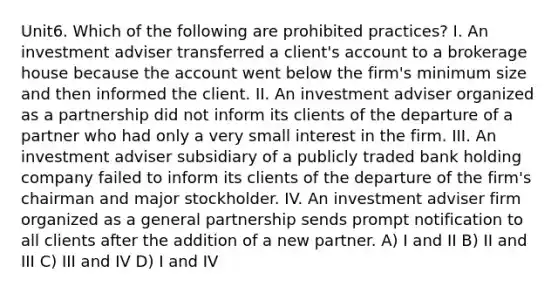 Unit6. Which of the following are prohibited practices? I. An investment adviser transferred a client's account to a brokerage house because the account went below the firm's minimum size and then informed the client. II. An investment adviser organized as a partnership did not inform its clients of the departure of a partner who had only a very small interest in the firm. III. An investment adviser subsidiary of a publicly traded bank holding company failed to inform its clients of the departure of the firm's chairman and major stockholder. IV. An investment adviser firm organized as a general partnership sends prompt notification to all clients after the addition of a new partner. A) I and II B) II and III C) III and IV D) I and IV