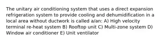 The unitary air conditioning system that uses a direct expansion refrigeration system to provide cooling and dehumidification in a local area without ductwork is called a/an: A) High velocity terminal re-heat system B) Rooftop unit C) Multi-zone system D) Window air conditioner E) Unit ventilator