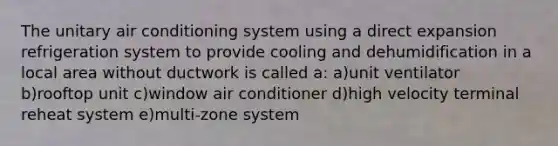 The unitary air conditioning system using a direct expansion refrigeration system to provide cooling and dehumidification in a local area without ductwork is called a: a)unit ventilator b)rooftop unit c)window air conditioner d)high velocity terminal reheat system e)multi-zone system