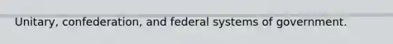 Unitary, confederation, and federal systems of government.