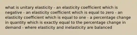 what is unitary elasticity - an elasticity coefficient which is negative - an elasticity coefficient which is equal to zero - an elasticity coefficient which is equal to one - a percentage change in quantity which is exactly equal to the percentage change in demand - where elasticity and inelasticity are balanced