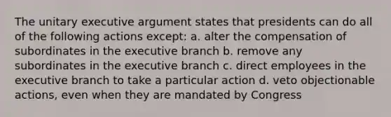 The unitary executive argument states that presidents can do all of the following actions except: a. alter the compensation of subordinates in the executive branch b. remove any subordinates in the executive branch c. direct employees in the executive branch to take a particular action d. veto objectionable actions, even when they are mandated by Congress