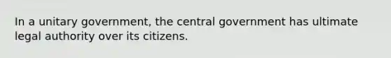 In a unitary government, the central government has ultimate legal authority over its citizens.