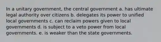 In a unitary government, the central government a. has ultimate legal authority over citizens b. delegates its power to unified local governments c. can reclaim powers given to local governments d. is subject to a veto power from local governments. e. is weaker than the state governments.