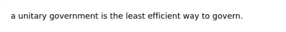 a unitary government is the least efficient way to govern.