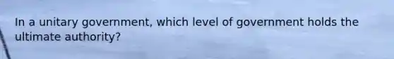 In a unitary government, which level of government holds the ultimate authority?