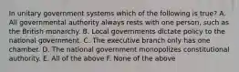 In unitary government systems which of the following is true? A. All governmental authority always rests with one person, such as the British monarchy. B. Local governments dictate policy to the national government. C. The executive branch only has one chamber. D. The national government monopolizes constitutional authority. E. All of the above F. None of the above