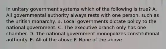 In unitary government systems which of the following is true? A. All governmental authority always rests with one person, such as the British monarchy. B. Local governments dictate policy to the national government. C. The executive branch only has one chamber. D. The national government monopolizes constitutional authority. E. All of the above F. None of the above