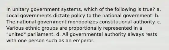 In unitary government systems, which of the following is true? a. Local governments dictate policy to the national government. b. The national government monopolizes constitutional authority. c. Various ethnic groups are proportionally represented in a "united" parliament. d. All governmental authority always rests with one person such as an emperor.