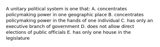 A unitary political system is one that: A. concentrates policymaking power in one geographic place B. concentrates policymaking power in the hands of one individual C. has only an executive branch of government D. does not allow direct elections of public officials E. has only one house in the legislature